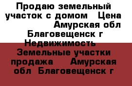 Продаю земельный участок с домом › Цена ­ 9 500 000 - Амурская обл., Благовещенск г. Недвижимость » Земельные участки продажа   . Амурская обл.,Благовещенск г.